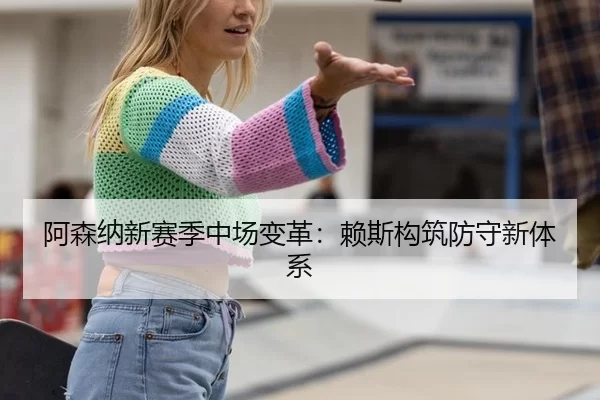 阿森纳新赛季中场变革：赖斯构筑防守新体系