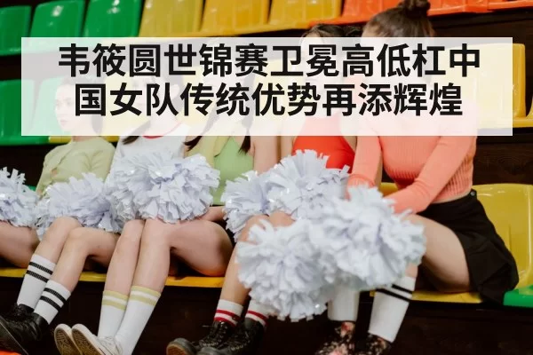 韦筱圆世锦赛卫冕高低杠中国女队传统优势再添辉煌