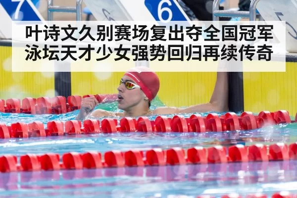 叶诗文久别赛场复出夺全国冠军 泳坛天才少女强势回归再续传奇